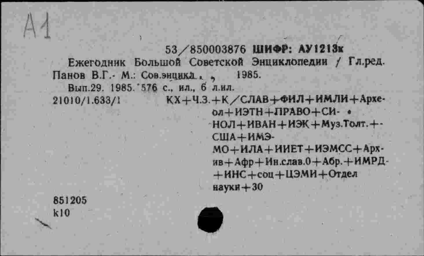 ﻿53/850003876 ШИФР: АУІ213к Ежегодник Большой Советской Энциклопедии / Гл.ред.
Панов В.Г.- М.: Сов.энцикД . ,	1985.
Вып.29. 1985/576 с., ил., 6 л.ил.
21010/1.633/1	КХ4-Ч.34-К/СЛАВ4-ФИЛ4-ИМЛИ4-Архе-
Ол+ИЭТН+ЛРАВО+СИ- .
НОЛ 4- ИВАН 4- ИЭК 4- Муз.Толт. 4- -США4-ИМЭ-
МО 4- И ЛА 4- И ИЕТ 4- ИЭМСС4- Арх -ив4-Афр4-Ин.слав.04-Абр.4-ИМРД-4- И НС 4-соц 4- ЦЭМ И 4- Отдел науки 4-30
851205 кЮ